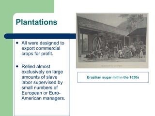 Plantations All were designed to export commercial crops for profit. Relied almost exclusively on large amounts of slave labor supervised by small numbers of European or Euro-American managers. Brazilian sugar mill in the 1830s 