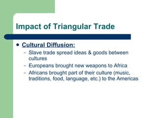 Impact of Triangular Trade Cultural Diffusion: Slave trade spread ideas & goods between cultures Europeans brought new weapons to Africa Africans brought part of their culture (music, traditions, food, language, etc.) to the Americas 