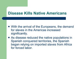 Disease Kills Native Americans With the arrival of the Europeans, the demand for slaves in the Americas increased significantly. As disease reduced the native populations in Spanish conquered territories, the Spanish began relying on imported slaves from Africa for forced labor. 