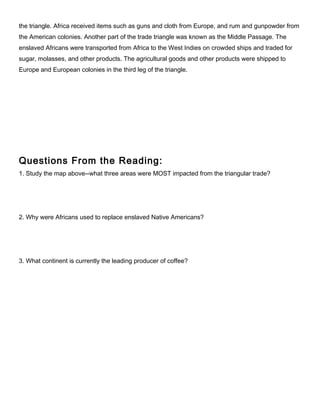 the triangle. Africa received items such as guns and cloth from Europe, and rum and gunpowder from
the American colonies. Another part of the trade triangle was known as the Middle Passage. The
enslaved Africans were transported from Africa to the West Indies on crowded ships and traded for
sugar, molasses, and other products. The agricultural goods and other products were shipped to
Europe and European colonies in the third leg of the triangle.
Questions From the Reading:
1. Study the map above--what three areas were MOST impacted from the triangular trade?
2. Why were Africans used to replace enslaved Native Americans?
3. What continent is currently the leading producer of coffee?
 