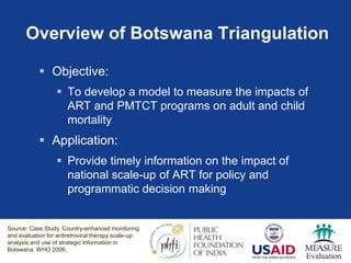 Overview of Botswana Triangulation
 Objective:
 To develop a model to measure the impacts of
ART and PMTCT programs on adult and child
mortality
 Application:
 Provide timely information on the impact of
national scale-up of ART for policy and
programmatic decision making
Source: Case Study. Country-enhanced monitoring
and evaluation for antiretroviral therapy scale-up:
analysis and use of strategic information in
Botswana. WHO 2006.
 