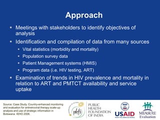 Approach
 Meetings with stakeholders to identify objectives of
analysis
 Identification and compilation of data from many sources
 Vital statistics (morbidity and mortality)
 Population survey data
 Patient Management systems (HMIS)
 Program data (i.e. HIV testing, ART)
 Examination of trends in HIV prevalence and mortality in
relation to ART and PMTCT availability and service
uptake
Source: Case Study. Country-enhanced monitoring
and evaluation for antiretroviral therapy scale-up:
analysis and use of strategic information in
Botswana. WHO 2006.
 