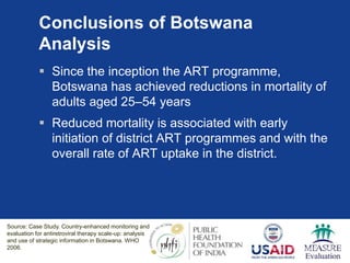 Conclusions of Botswana
Analysis
 Since the inception the ART programme,
Botswana has achieved reductions in mortality of
adults aged 25–54 years
 Reduced mortality is associated with early
initiation of district ART programmes and with the
overall rate of ART uptake in the district.
Source: Case Study. Country-enhanced monitoring and evaluation for antiretroviral therapy scale-up: analysis and use of
strategic information in Botswana. WHO 2006.
Source: Case Study. Country-enhanced monitoring and
evaluation for antiretroviral therapy scale-up: analysis
and use of strategic information in Botswana. WHO
2006.
 