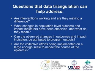 Questions that data triangulation can
help address:
 Are interventions working and are they making a
difference?
 What changes in population-level outcome and
impact indicators have been observed and what do
they mean?
 Can the observed changes in outcomes and impact
indicators be attributed to program outputs?
 Are the collective efforts being implemented on a
large enough scale to impact the course of the
epidemic?
Source: A framework for monitoring and evaluating HIV prevention programmes for most-at-risk populations.
UNAIDS 2007
 