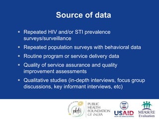 Source of data
 Repeated HIV and/or STI prevalence
surveys/surveillance
 Repeated population surveys with behavioral data
 Routine program or service delivery data
 Quality of service assurance and quality
improvement assessments
 Qualitative studies (in-depth interviews, focus group
discussions, key informant interviews, etc)
Source: A framework for monitoring and evaluating HIV prevention programmes for most-at-risk populations.
UNAIDS 2007
 