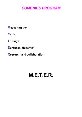 COMENIUS PROGRAM




Measuring the

Earth

Through

European students'

Research and collaboration




                M.E.T.E.R.
 