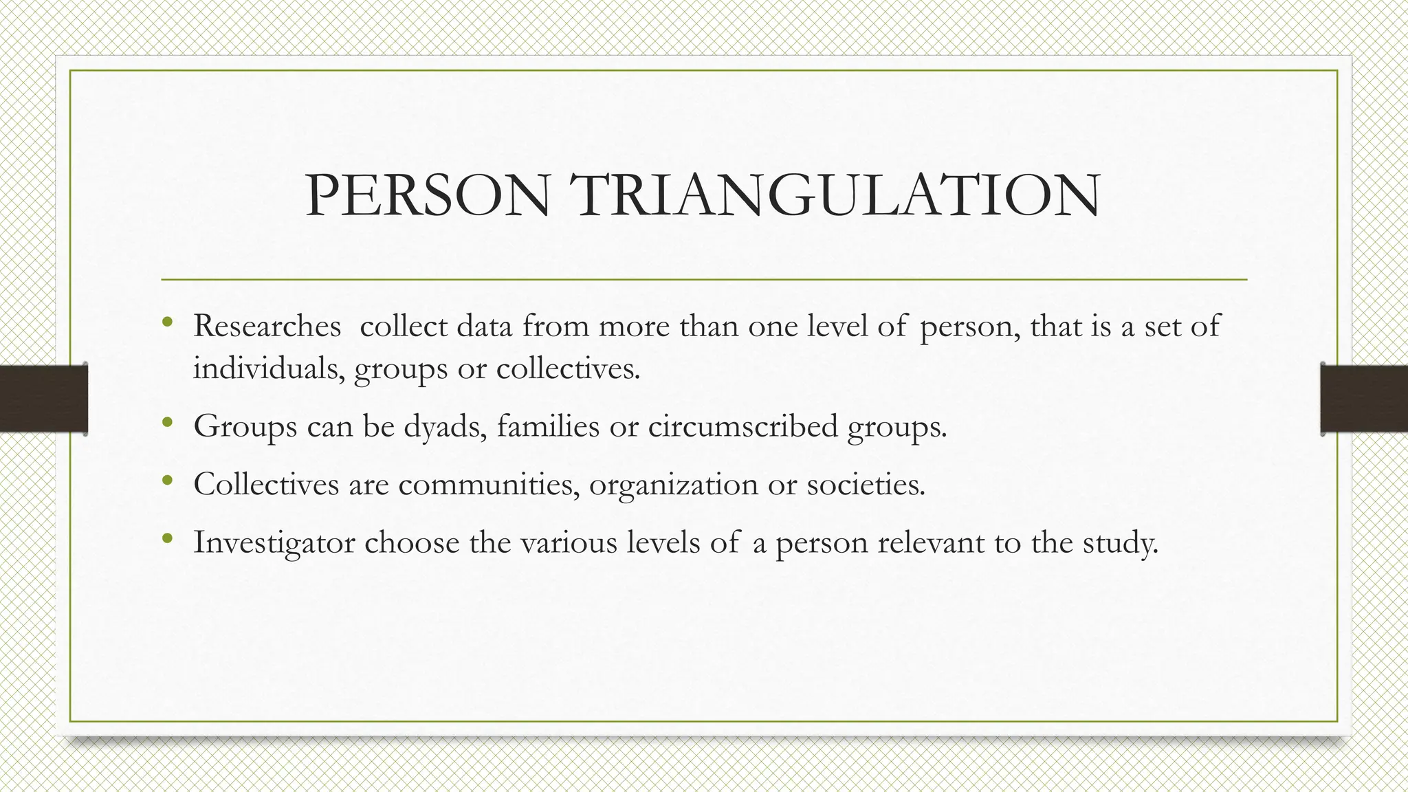PERSON TRIANGULATION
• Researches collect data from more than one level of person, that is a set of
individuals, groups or collectives.
• Groups can be dyads, families or circumscribed groups.
• Collectives are communities, organization or societies.
• Investigator choose the various levels of a person relevant to the study.
 
