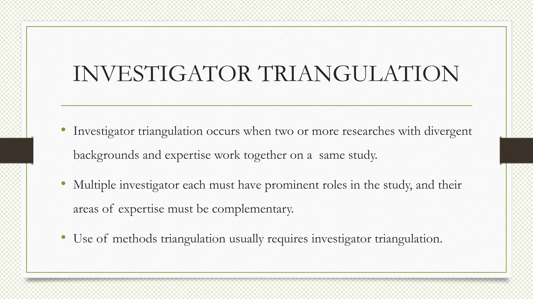 INVESTIGATOR TRIANGULATION
• Investigator triangulation occurs when two or more researches with divergent
backgrounds and expertise work together on a same study.
• Multiple investigator each must have prominent roles in the study, and their
areas of expertise must be complementary.
• Use of methods triangulation usually requires investigator triangulation.
 