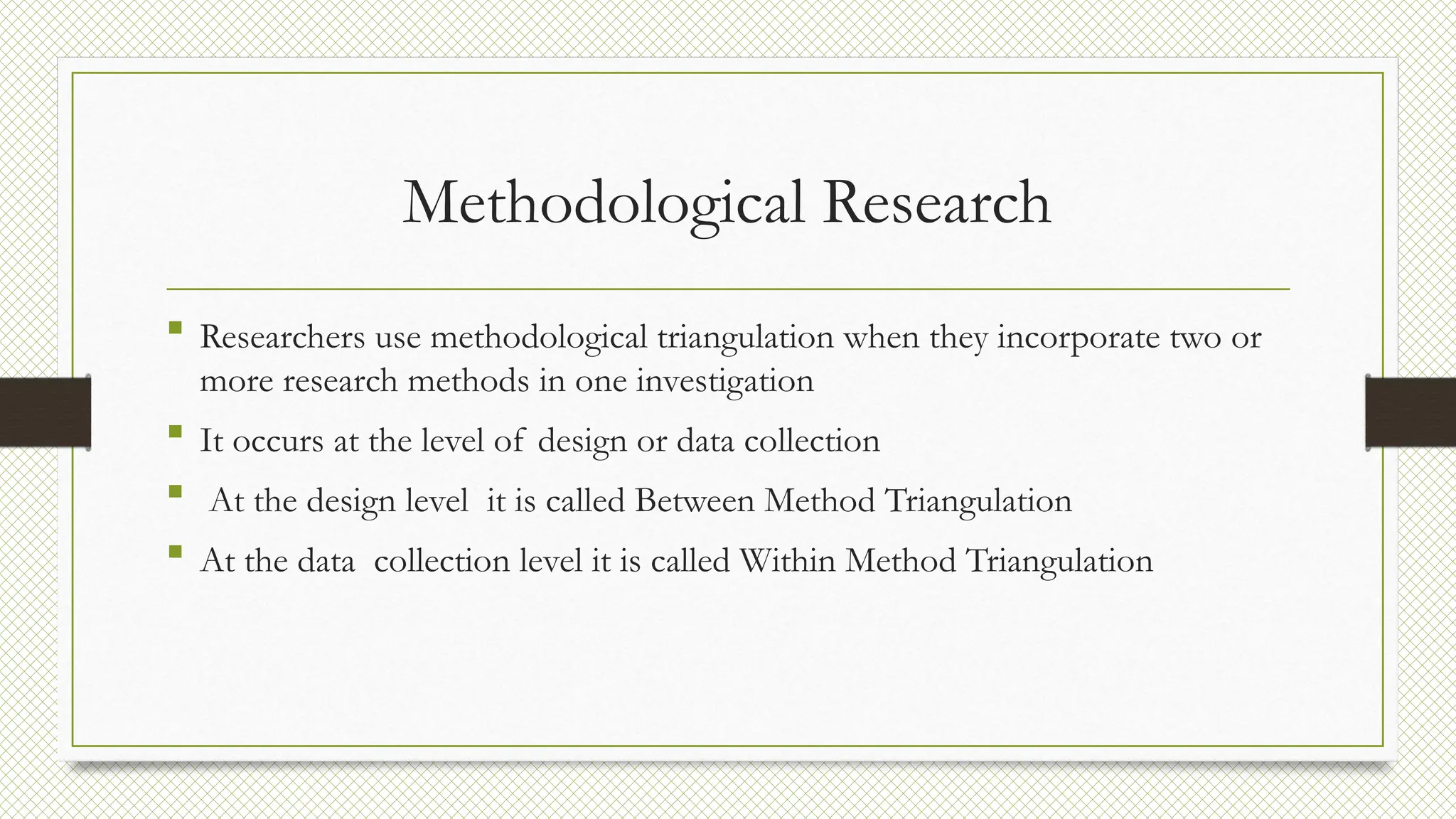 Methodological Research
 Researchers use methodological triangulation when they incorporate two or
more research methods in one investigation
 It occurs at the level of design or data collection
 At the design level it is called Between Method Triangulation
 At the data collection level it is called Within Method Triangulation
 