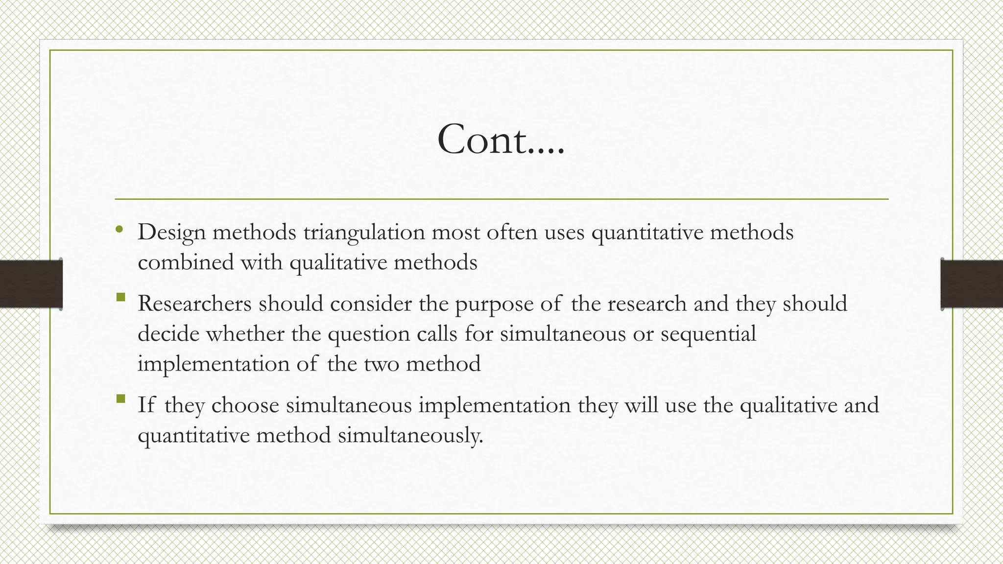 Cont....
• Design methods triangulation most often uses quantitative methods
combined with qualitative methods
 Researchers should consider the purpose of the research and they should
decide whether the question calls for simultaneous or sequential
implementation of the two method
 If they choose simultaneous implementation they will use the qualitative and
quantitative method simultaneously.
 