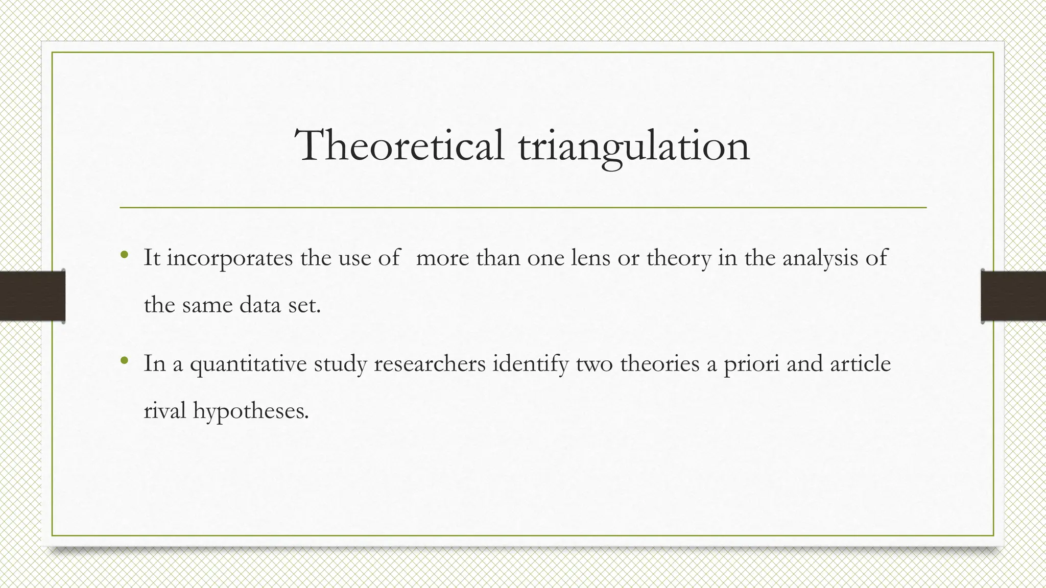 Theoretical triangulation
• It incorporates the use of more than one lens or theory in the analysis of
the same data set.
• In a quantitative study researchers identify two theories a priori and article
rival hypotheses.
 