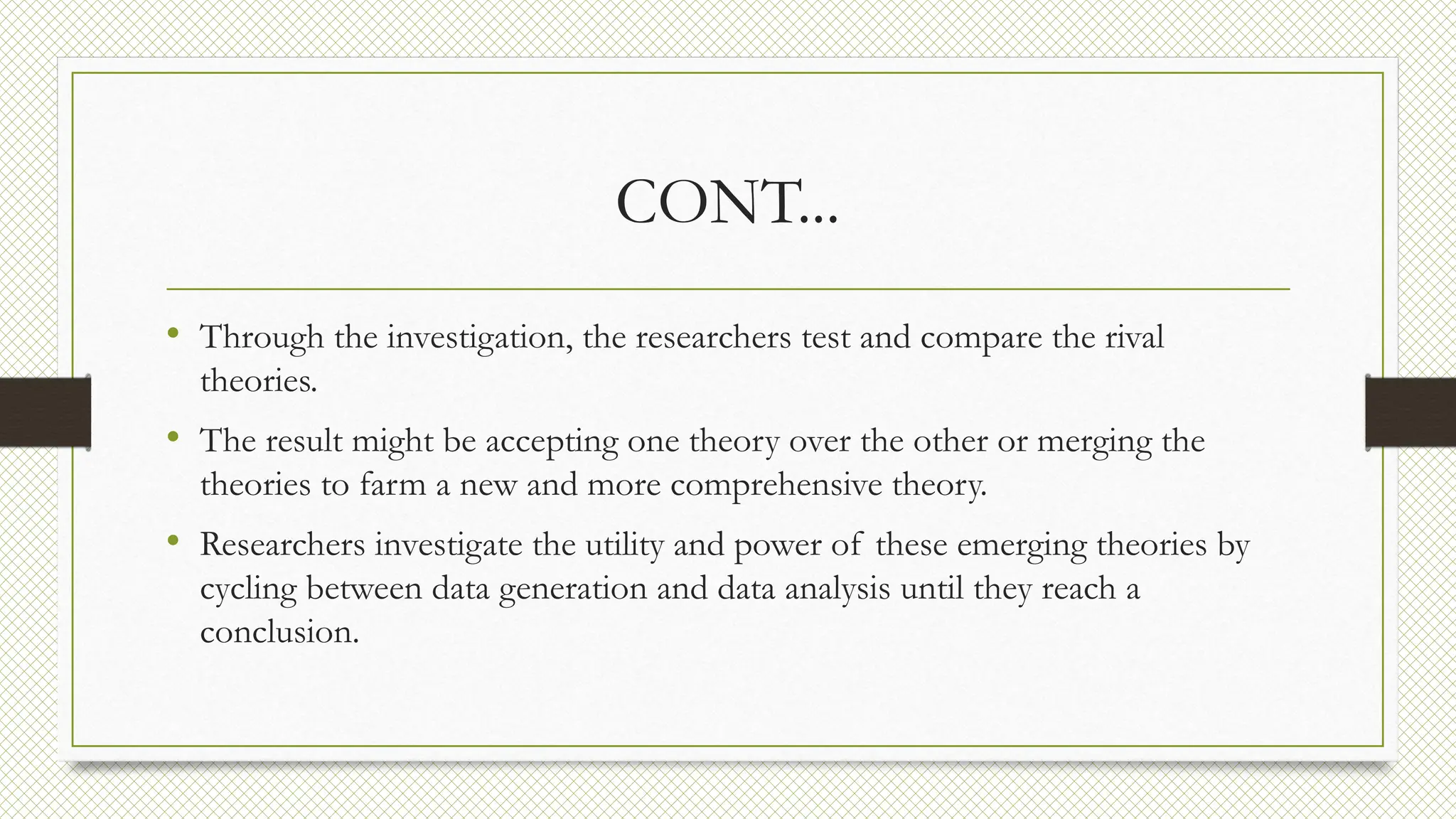CONT...
• Through the investigation, the researchers test and compare the rival
theories.
• The result might be accepting one theory over the other or merging the
theories to farm a new and more comprehensive theory.
• Researchers investigate the utility and power of these emerging theories by
cycling between data generation and data analysis until they reach a
conclusion.
 