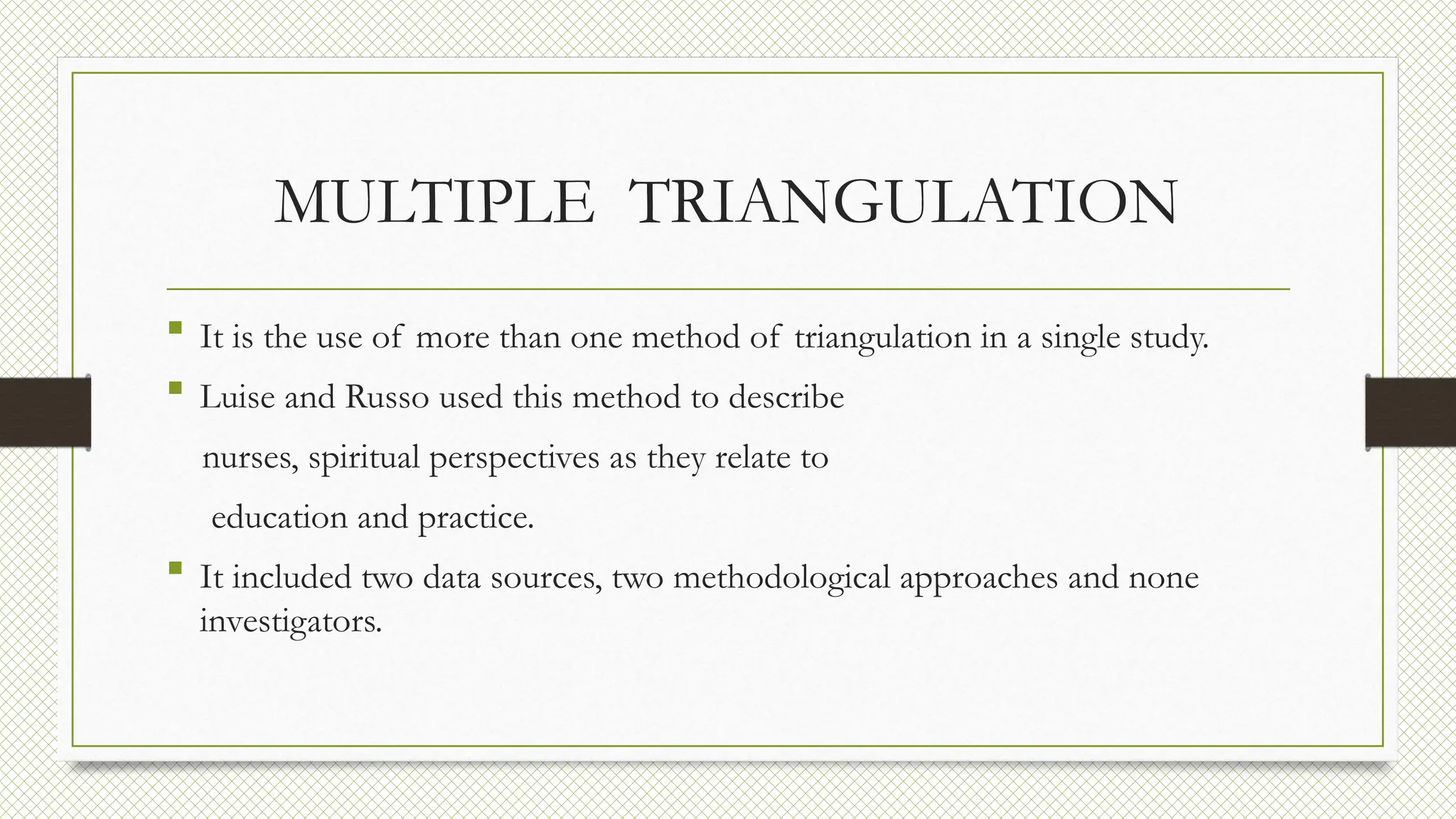 MULTIPLE TRIANGULATION
 It is the use of more than one method of triangulation in a single study.
 Luise and Russo used this method to describe
nurses, spiritual perspectives as they relate to
education and practice.
 It included two data sources, two methodological approaches and none
investigators.
 