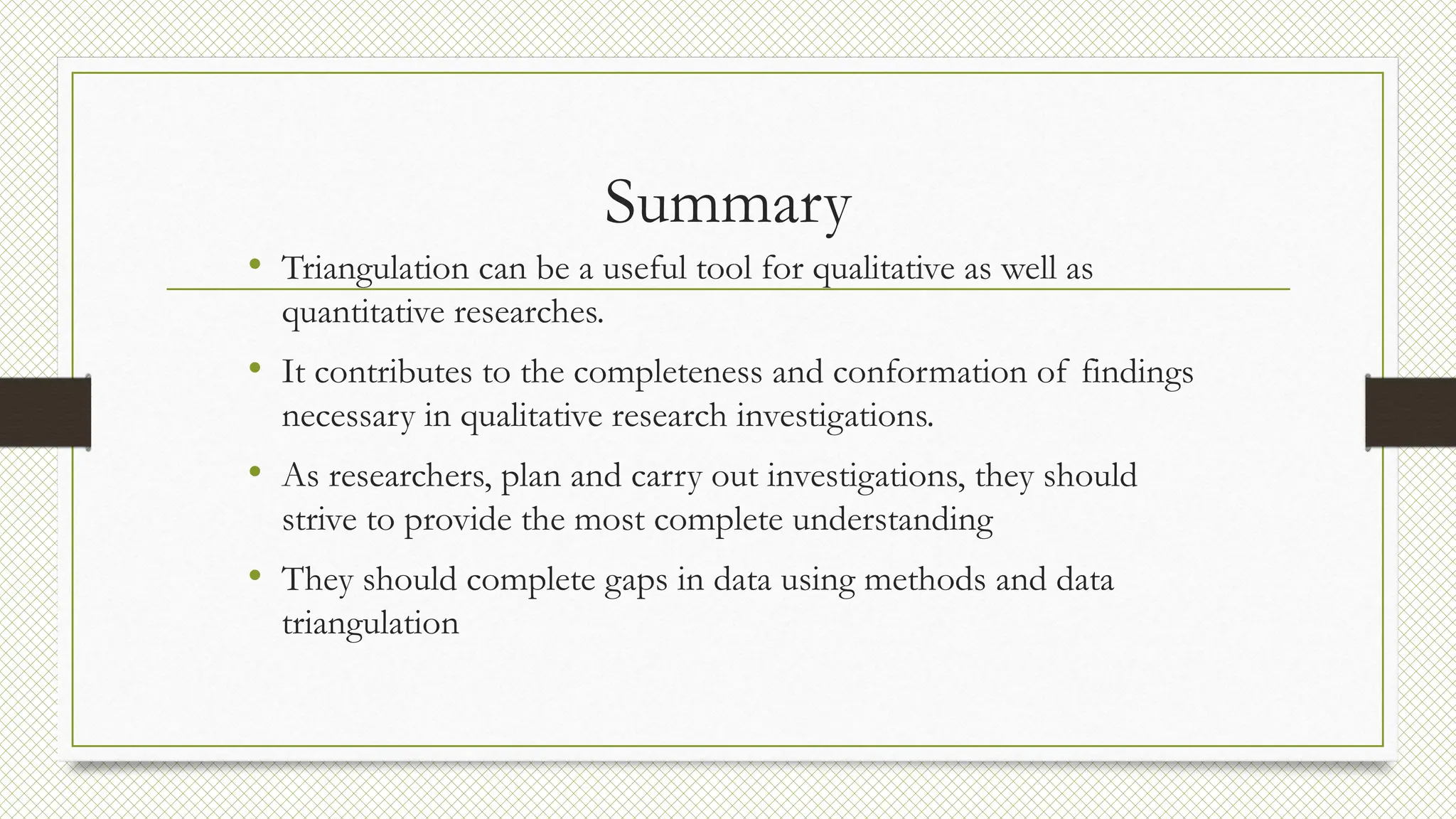 Summary
• Triangulation can be a useful tool for qualitative as well as
quantitative researches.
• It contributes to the completeness and conformation of findings
necessary in qualitative research investigations.
• As researchers, plan and carry out investigations, they should
strive to provide the most complete understanding
• They should complete gaps in data using methods and data
triangulation
 