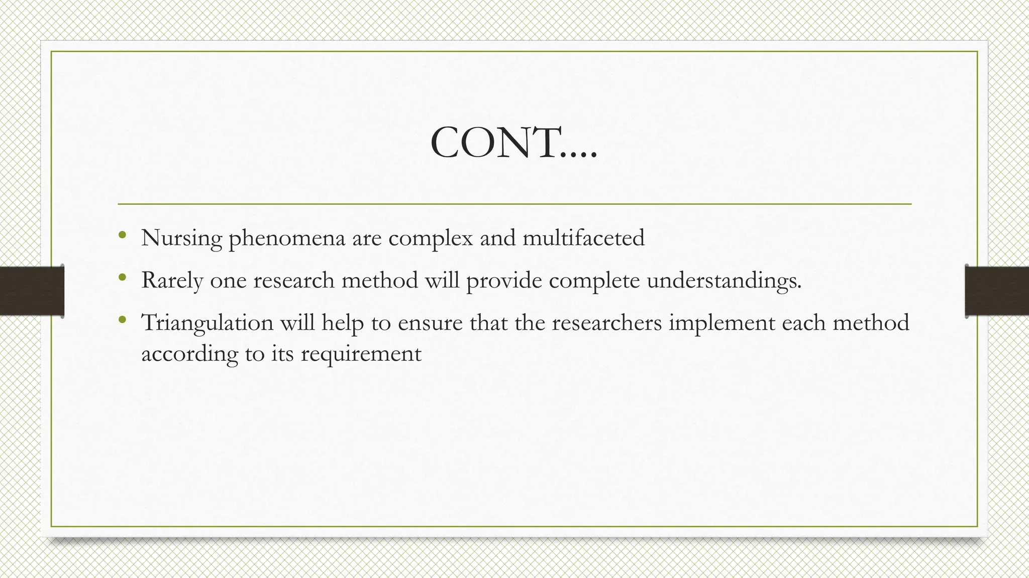 CONT....
• Nursing phenomena are complex and multifaceted
• Rarely one research method will provide complete understandings.
• Triangulation will help to ensure that the researchers implement each method
according to its requirement
 
