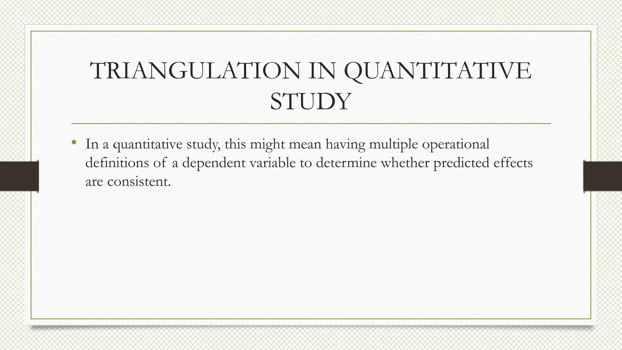 TRIANGULATION IN QUANTITATIVE
STUDY
• In a quantitative study, this might mean having multiple operational
definitions of a dependent variable to determine whether predicted effects
are consistent.
 