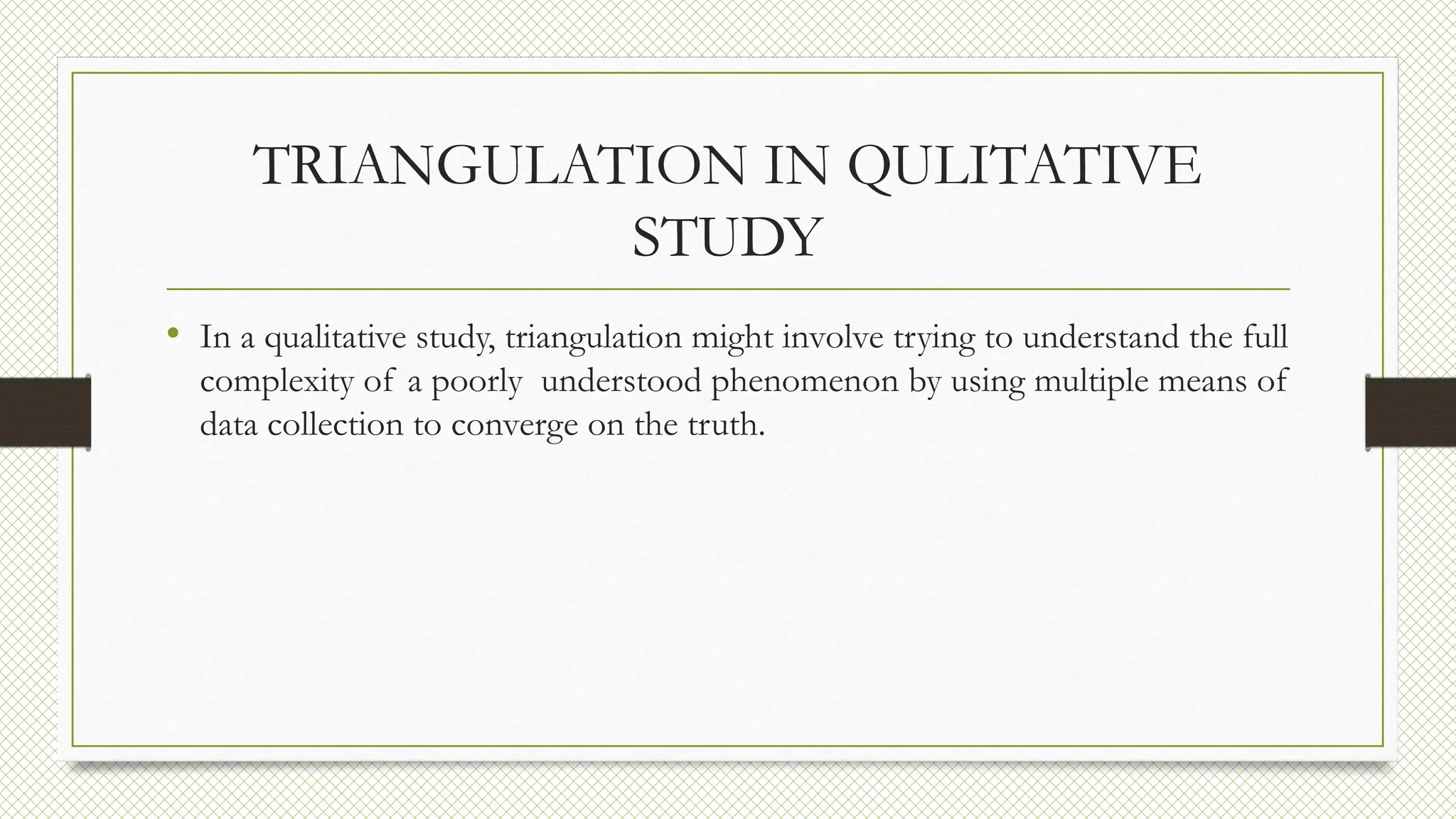 TRIANGULATION IN QULITATIVE
STUDY
• In a qualitative study, triangulation might involve trying to understand the full
complexity of a poorly understood phenomenon by using multiple means of
data collection to converge on the truth.
 
