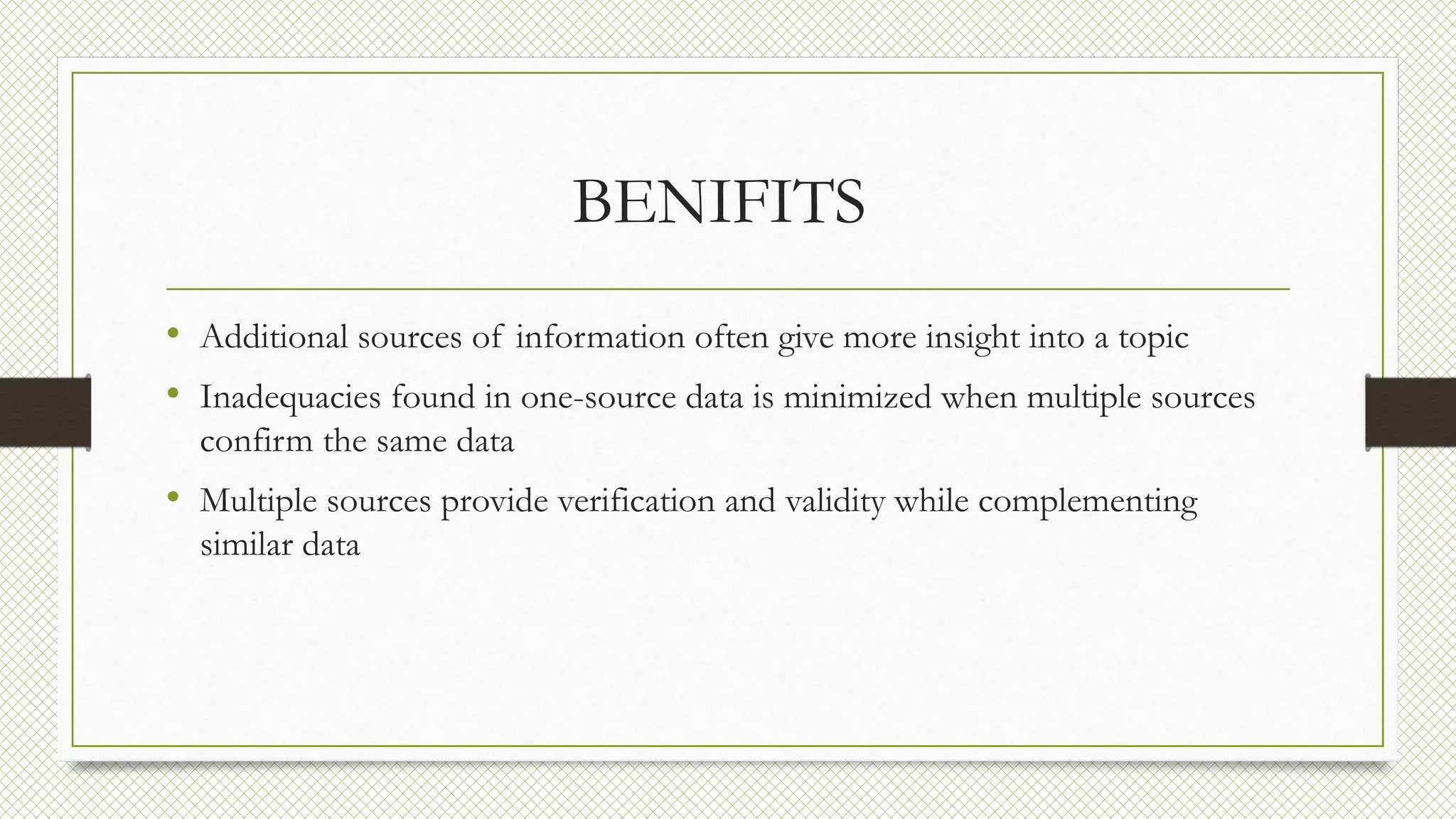 BENIFITS
• Additional sources of information often give more insight into a topic
• Inadequacies found in one-source data is minimized when multiple sources
confirm the same data
• Multiple sources provide verification and validity while complementing
similar data
 