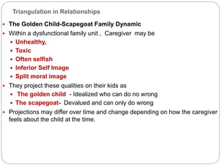 Triangulation in Relationships
 The Golden Child-Scapegoat Family Dynamic
 Within a dysfunctional family unit , Caregiver may be
 Unhealthy,
 Toxic
 Often selfish
 Inferior Self Image
 Split moral image
 They project these qualities on their kids as
 The golden child - Idealized who can do no wrong
 The scapegoat- Devalued and can only do wrong
 Projections may differ over time and change depending on how the caregiver
feels about the child at the time.
 