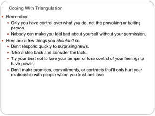 Coping With Triangulation
 Remember
 Only you have control over what you do, not the provoking or baiting
person.
 Nobody can make you feel bad about yourself without your permission.
 Here are a few things you shouldn’t do:
 Don't respond quickly to surprising news.
 Take a step back and consider the facts.
 Try your best not to lose your temper or lose control of your feelings to
have power.
 Don't make promises, commitments, or contracts that'll only hurt your
relationship with people whom you trust and love
 