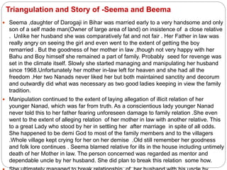 Triangulation and Story of -Seema and Beema
 Seema ,daughter of Darogaji in Bihar was married early to a very handsome and only
son of a self made man(Owner of large area of land) on insistence of a close relative
. Unlike her husband she was comparatively fat and not fair . Her Father in law was
really angry on seeing the girl and even went to the extent of getting the boy
remarried . But the goodness of her mother in law ,though not very happy with her
Bahu and Boy himself she remained a part of family. Probably seed for revenge was
set in the climate itself. Slowly she started managing and manipulating her husband
since 1968.Unfortunately her mother in-law left for heaven and she had all the
freedom .Her two Nanads never liked her but both maintained sanctity and decorum
and outwardly did what was necessary as two good ladies keeping in view the family
tradition.
 Manipulation continued to the extent of laying allegation of illicit relation of her
younger Nanad, which was far from truth. As a conscientious lady younger Nanad
never told this to her father fearing unforeseen damage to family relation .She even
went to the extent of alleging relation of her mother in law with another relative. This
to a great Lady who stood by her in settling her after marriage in spite of all odds.
She happened to be demi God to most of the family members and to the villagers
.Whole village kept crying for her on her demise .Old still remember her goodness
and folk lore continues . Seema blamed relative for ills in the house including untimely
death of her Mother in law. The person concerned was regarded as mentor and
dependable uncle by her husband. She did plan to break this relation some how.
 