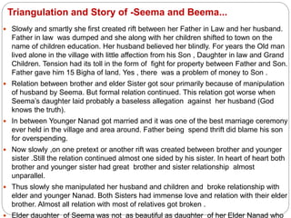 Triangulation and Story of -Seema and Beema...
 Slowly and smartly she first created rift between her Father in Law and her husband.
Father in law was dumped and she along with her children shifted to town on the
name of children education. Her husband believed her blindly. For years the Old man
lived alone in the village with little affection from his Son , Daughter in law and Grand
Children. Tension had its toll in the form of fight for property between Father and Son.
Father gave him 15 Bigha of land. Yes , there was a problem of money to Son .
 Relation between brother and elder Sister got sour primarily because of manipulation
of husband by Seema. But formal relation continued. This relation got worse when
Seema’s daughter laid probably a baseless allegation against her husband (God
knows the truth).
 In between Younger Nanad got married and it was one of the best marriage ceremony
ever held in the village and area around. Father being spend thrift did blame his son
for overspending.
 Now slowly ,on one pretext or another rift was created between brother and younger
sister .Still the relation continued almost one sided by his sister. In heart of heart both
brother and younger sister had great brother and sister relationship almost
unparallel.
 Thus slowly she manipulated her husband and children and broke relationship with
elder and younger Nanad. Both Sisters had immense love and relation with their elder
brother. Almost all relation with most of relatives got broken .
 Elder daughter of Seema was not as beautiful as daughter of her Elder Nanad who
 