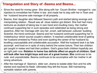Triangulation and Story of -Seema and Beema...
 Since the need for money grew She along with her Cousin Brother managed to use
injection to immobilise her Father in law and made her to stay with her in Town and
her husband became sole manager of all property .
 Beema, their daughter also followed Seema’s path and started taking revenge and
manipulating relation . Result was all close relation got distant. She had had many
tantrums as student of taking law in own hand and insulting many. Her mother
continued supporting her in such episodes and celebrated as being strong and
assertive. After her marriage with very fair ,smart, well behaved ,cultured budding
Scientist ,the trend continued. Seema and her husband continued supporting her in
misbehaviour which soured couple’s relation. It reached unbelievable level of getting
her husband arrested by Police and even spoiling the career of her husband by
levelling unacceptable and unbelievable accusation. Well the husband took it as fate
accompli and lived on in spite of many behind the scene torture. Their two children
got caught in melee and had their problem. God's grace both children hopefully are
on right path now. Relation in home has definite affect on psych of children. God
will look after two bright boys and son of a great human. She continues to be
rude and unpredictable. Beema continues to be accomplice with her mother in all
wrong adventure.
 After the marriage of Seema’s elder son ,drama to isolate elder Son and his wife
started and reached its Nadir. Ultimately they left the house. Still maintaining
workable relation with parents.
 