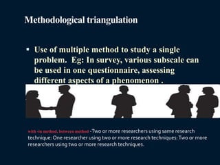 Methodological triangulation
 Use of multiple method to study a single
problem. Eg: In survey, various subscale can
be used in one questionnaire, assessing
different aspects of a phenomenon .
with -in method, between method -Two or more researchers using same research
technique: One researcher using two or more research techniques:Two or more
researchers using two or more research techniques.
 