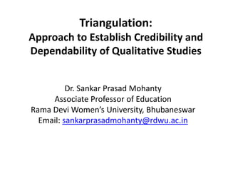 Triangulation:
Approach to Establish Credibility and
Dependability of Qualitative Studies
Dr. Sankar Prasad Mohanty
Associate Professor of Education
Rama Devi Women’s University, Bhubaneswar
Email: sankarprasadmohanty@rdwu.ac.in
 
