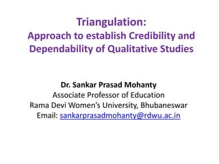 Triangulation:
Approach to establish Credibility and
Dependability of Qualitative Studies
Dr. Sankar Prasad Mohanty
Associate Professor of Education
Rama Devi Women’s University, Bhubaneswar
Email: sankarprasadmohanty@rdwu.ac.in
 