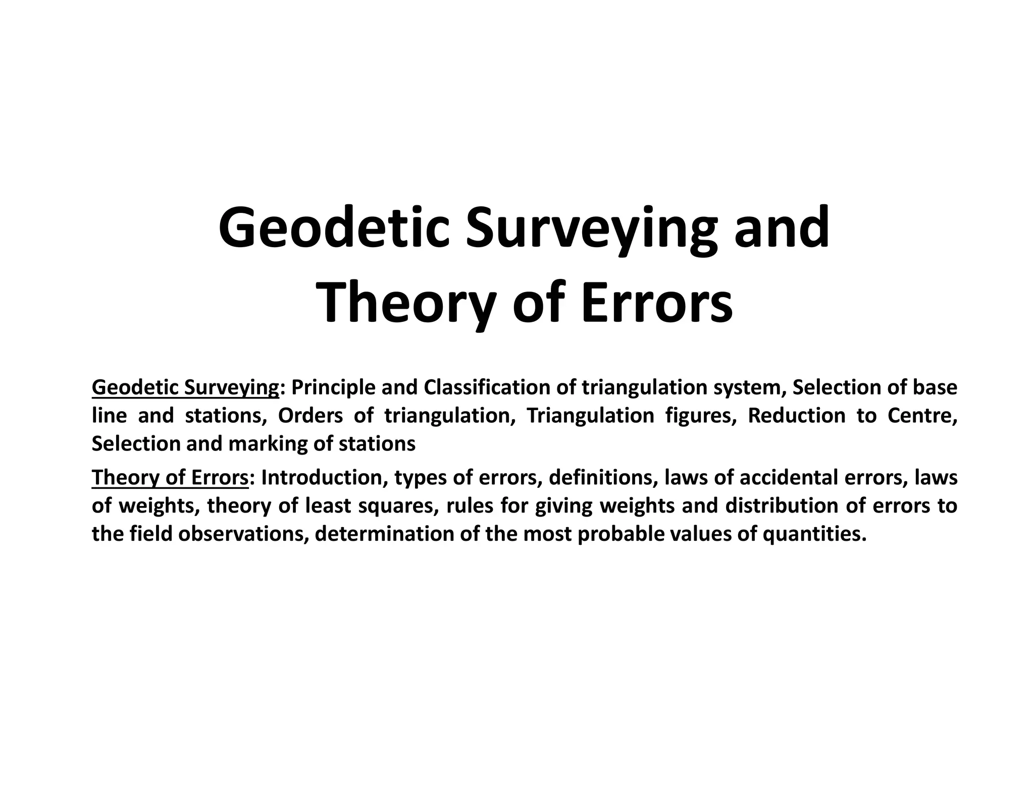 Geodetic Surveying and
Theory of Errors
Geodetic Surveying: Principle and Classification of triangulation system, Selection of base
line and stations, Orders of triangulation, Triangulation figures, Reduction to Centre,
Selection and marking of stations
Theory of Errors: Introduction, types of errors, definitions, laws of accidental errors, laws
of weights, theory of least squares, rules for giving weights and distribution of errors to
the field observations, determination of the most probable values of quantities.
 
