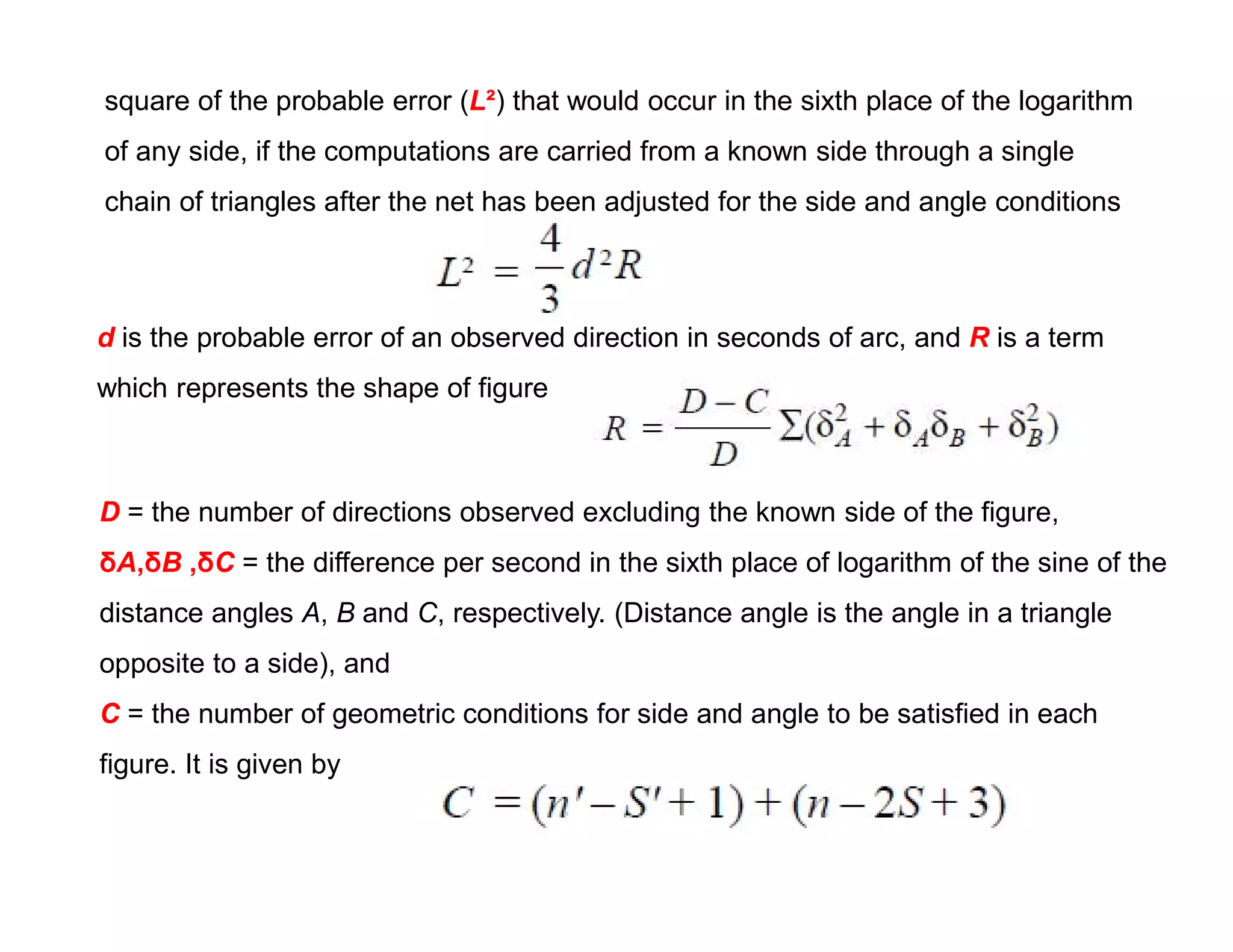 square of the probable error (L²) that would occur in the sixth place of the logarithm
of any side, if the computations are carried from a known side through a single
chain of triangles after the net has been adjusted for the side and angle conditions
d is the probable error of an observed direction in seconds of arc, and R is a term
which represents the shape of figure
D = the number of directions observed excluding the known side of the figure,
δA,δB ,δC = the difference per second in the sixth place of logarithm of the sine of the
distance angles A, B and C, respectively. (Distance angle is the angle in a triangle
opposite to a side), and
C = the number of geometric conditions for side and angle to be satisfied in each
figure. It is given by
 