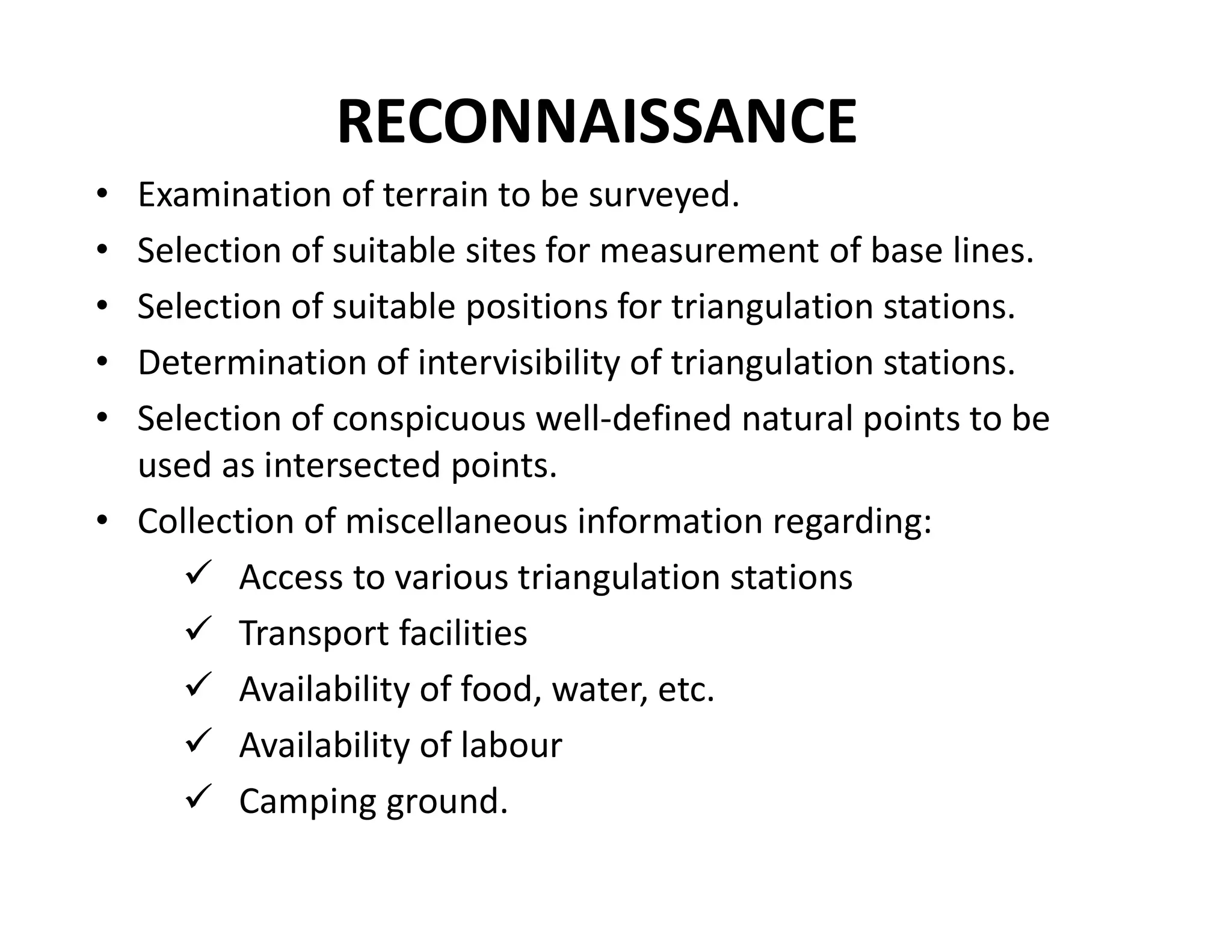 RECONNAISSANCE
• Examination of terrain to be surveyed.
• Selection of suitable sites for measurement of base lines.
• Selection of suitable positions for triangulation stations.
• Determination of intervisibility of triangulation stations.
• Selection of conspicuous well-defined natural points to be
used as intersected points.
• Collection of miscellaneous information regarding:
 Access to various triangulation stations
 Transport facilities
 Availability of food, water, etc.
 Availability of labour
 Camping ground.
 