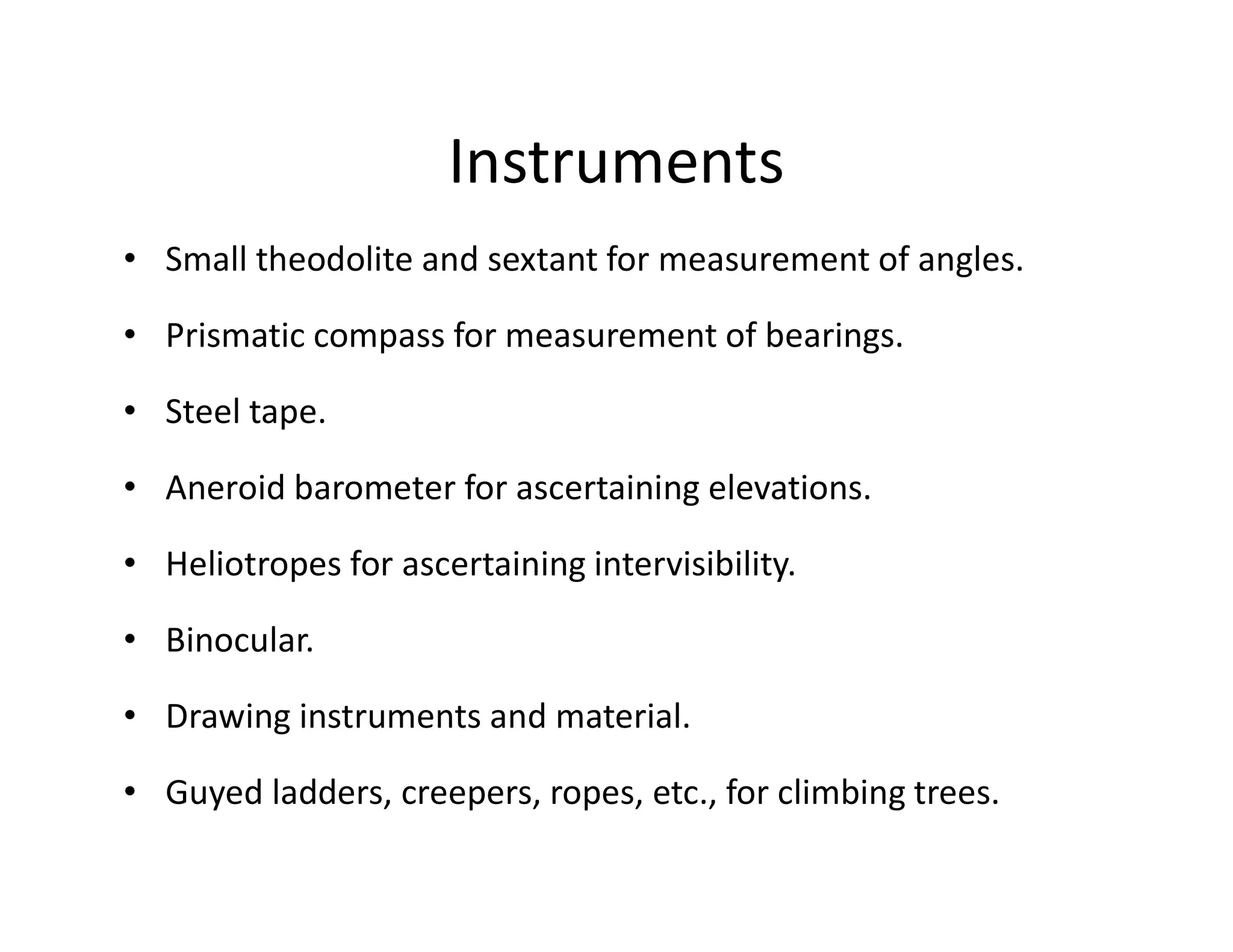 Instruments
• Small theodolite and sextant for measurement of angles.
• Prismatic compass for measurement of bearings.
• Steel tape.
• Aneroid barometer for ascertaining elevations.
• Heliotropes for ascertaining intervisibility.
• Binocular.
• Drawing instruments and material.
• Guyed ladders, creepers, ropes, etc., for climbing trees.
 