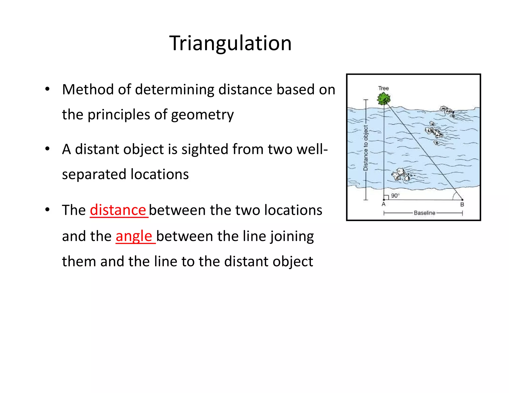 Triangulation
• Method of determining distance based on
the principles of geometry
• A distant object is sighted from two well-
separated locations
• The distancebetween the two locations
and the angle between the line joining
them and the line to the distant object
 
