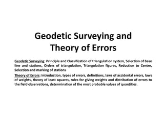 Geodetic Surveying and
Theory of Errors
Geodetic Surveying: Principle and Classification of triangulation system, Selection of base
line and stations, Orders of triangulation, Triangulation figures, Reduction to Centre,
Selection and marking of stations
Theory of Errors: Introduction, types of errors, definitions, laws of accidental errors, laws
of weights, theory of least squares, rules for giving weights and distribution of errors to
the field observations, determination of the most probable values of quantities.
 