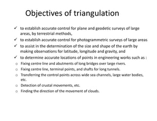 Objectives of triangulation
 to establish accurate control for plane and geodetic surveys of large
areas, by terrestrial methods,
 to establish accurate control for photogrammetric surveys of large areas
 to assist in the determination of the size and shape of the earth by
making observations for latitude, longitude and gravity, and
 to determine accurate locations of points in engineering works such as :
o Fixing centre line and abutments of long bridges over large rivers.
o Fixing centre line, terminal points, and shafts for long tunnels.
o Transferring the control points across wide sea channels, large water bodies,
etc.
o Detection of crustal movements, etc.
o Finding the direction of the movement of clouds.
 