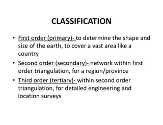 CLASSIFICATION
• First order (primary)- to determine the shape and
size of the earth, to cover a vast area like a
country
• Second order (secondary)- network within first
order triangulation, for a region/province
• Third order (tertiary)- within second order
triangulation, for detailed engineering and
location surveys
 