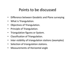 Points to be discussed
• Difference between Geodetic and Plane surveying
• What is Triangulation.
• Objectives of Triangulation.
• Principle of Triangulation.
• Triangulation figures or System.
• Classification of Triangulation.
• Inter visibility of triangulation stations (examples)
• Selection of triangulation stations.
• Measurements of Horizontal angle
 