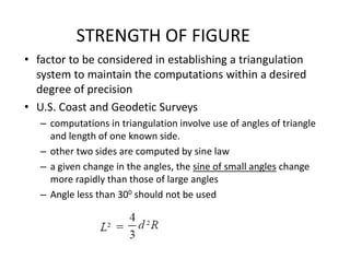 STRENGTH OF FIGURE
• factor to be considered in establishing a triangulation
system to maintain the computations within a desired
degree of precision
• U.S. Coast and Geodetic Surveys
– computations in triangulation involve use of angles of triangle
and length of one known side.
– other two sides are computed by sine law
– a given change in the angles, the sine of small angles change
more rapidly than those of large angles
– Angle less than 300 should not be used
 
