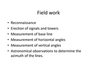 Field work
• Reconnaissance
• Erection of signals and towers
• Measurement of base line
• Measurement of horizontal angles
• Measurement of vertical angles
• Astronomical observations to determine the
azimuth of the lines.
 