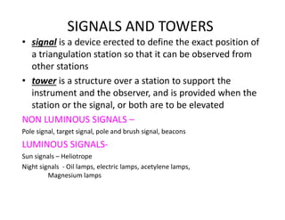 SIGNALS AND TOWERS
• signal is a device erected to define the exact position of
a triangulation station so that it can be observed from
other stations
• tower is a structure over a station to support the
instrument and the observer, and is provided when the
station or the signal, or both are to be elevated
NON LUMINOUS SIGNALS –
Pole signal, target signal, pole and brush signal, beacons
LUMINOUS SIGNALS-
Sun signals – Heliotrope
Night signals - Oil lamps, electric lamps, acetylene lamps,
Magnesium lamps
 