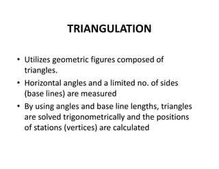 TRIANGULATION
• Utilizes geometric figures composed of
triangles.
• Horizontal angles and a limited no. of sides
(base lines) are measured
• By using angles and base line lengths, triangles
are solved trigonometrically and the positions
of stations (vertices) are calculated
 
