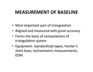 MEASUREMENT OF BASELINE
• Most important part of triangulation
• Aligned and measured with great accuracy
• Forms the basis of computations of
triangulation system
• Equipment- standardized tapes, Hunter’s
short base, tacheometric measurements,
EDM
 