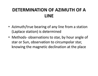 DETERMINATION OF AZIMUTH OF A
LINE
• Azimuth/true bearing of any line from a station
(Laplace station) is determined
• Methods- observations to star, by hour angle of
star or Sun, observation to circumpolar star,
knowing the magnetic declination at the place
 