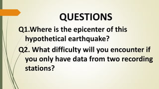 QUESTIONS
Q1.Where is the epicenter of this
hypothetical earthquake?
Q2. What difficulty will you encounter if
you only have data from two recording
stations?
 