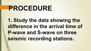 PROCEDURE
1. Study the data showing the
difference in the arrival time of
P-wave and S-wave on three
seismic recording stations.
 