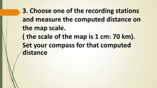 3. Choose one of the recording stations
and measure the computed distance on
the map scale.
( the scale of the map is 1 cm: 70 km).
Set your compass for that computed
distance
 