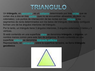 Un triángulo, en geometría, es un polígono determinado por tres rectas que se
cortan dos a dos en tres puntos (que no se encuentran alineados, es decir: no
coloniales). Los puntos de intersección de las rectas son los vértices y los
segmentos de recta determinados son los lados del triángulo. Dos lados contiguos
forman uno de los ángulos interiores del triángulo.
Por lo tanto, un triángulo tiene 3 ángulos interiores, 3 ángulos exteriores, 3 lados y 3
vértices.
Si está contenido en una superficie plana se denomina triángulo, o trígono, un
nombre menos común para este tipo de polígonos. Si está contenido en una
superficie esférica se denomina triángulo esférico.
Representado, en cartografía, sobre la superficie terrestre, se llama triángulo
geodésico.
 
