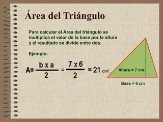 Área del Triángulo 
Para calcular el Área del triángulo se 
multiplica el valor de la base por la altura 
y el resultado se divide entre dos. 
Ejemplo: 
cm2. Altura = 7 cm. 
Base = 6 cm 
